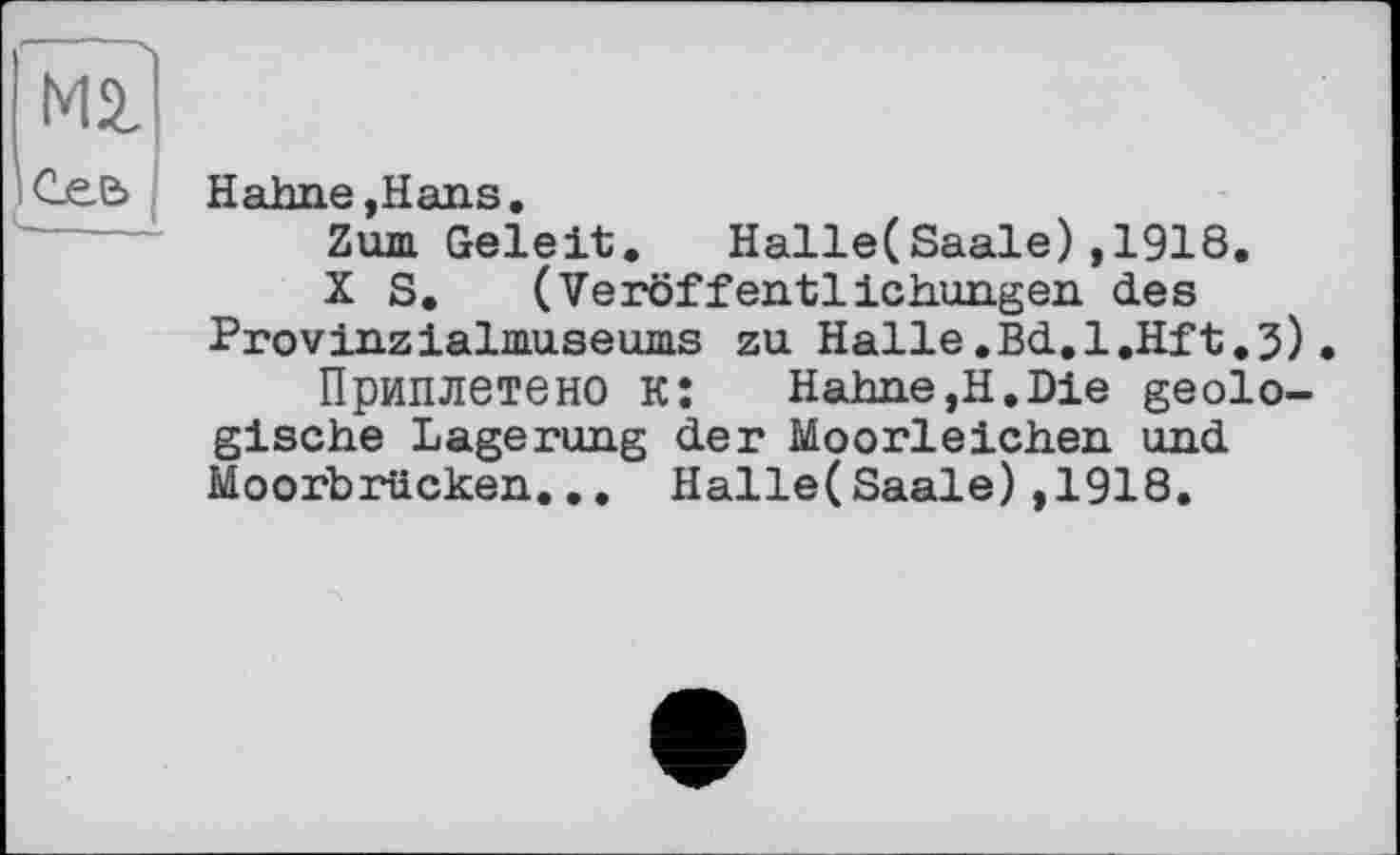 ﻿Сее>
Hahne,Hans.
Zum Geleit. Halle(Saale),1918.
X S. (Veröffentlichungen des Provinzialmuseums zu Halle.Bd.l.Hft.j).
Приплетено к:	Hahne,H.Die geolo-
gische Lagerung der Moorleichen und Moorbrücken... Halle(Saale),1918.